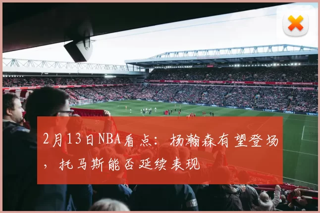 2月13日NBA看点:杨瀚森有望登场,托马斯能否延续表现