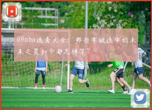 09nba选秀大会：那些年被选中的未来之星如今都怎样了？