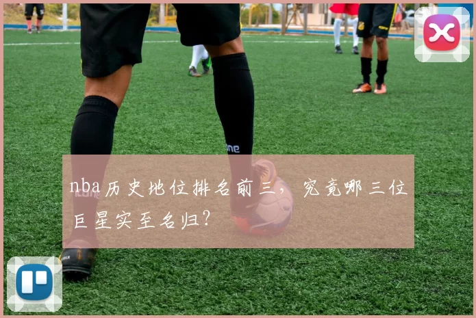 nba历史地位排名前三,究竟哪三位巨星实至名归?