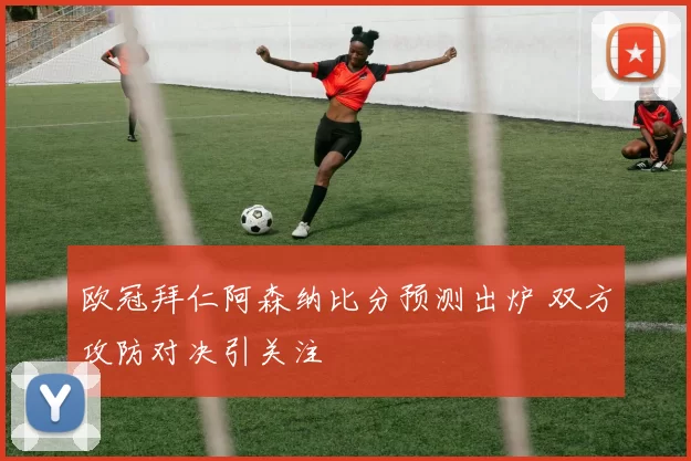 欧冠拜仁阿森纳比分预测出炉 双方攻防对决引关注