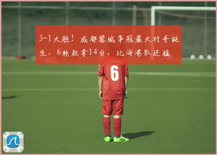 3-1大胜！成都蓉城争冠最大对手诞生，6轮狂拿14分，比海港队还猛