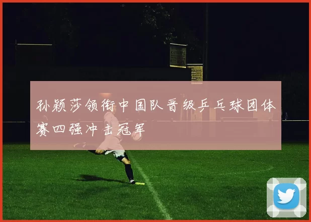孙颖莎领衔中国队晋级乒乓球团体赛四强冲击冠军