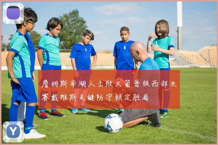 詹姆斯率湖人击败火箭晋级西部决赛戴维斯关键防守锁定胜局