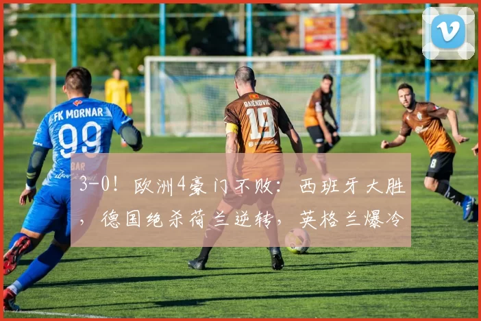 3-0！欧洲4豪门不败：西班牙大胜，德国绝杀荷兰逆转，英格兰爆冷