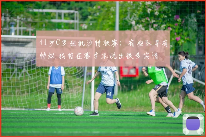 41岁C罗狂批沙特联赛：有些队享有特权 我将在赛季末说出很多实情