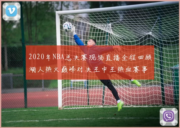 2020年NBA总决赛现场直播全程回顾湖人热火巅峰对决王中王热血赛事