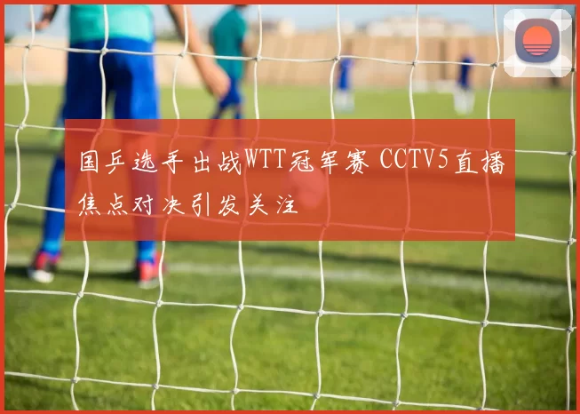 国乒选手出战WTT冠军赛 CCTV5直播焦点对决引发关注