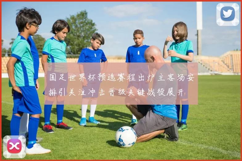 国足世界杯预选赛程出炉主客场安排引关注冲击晋级关键战役展开