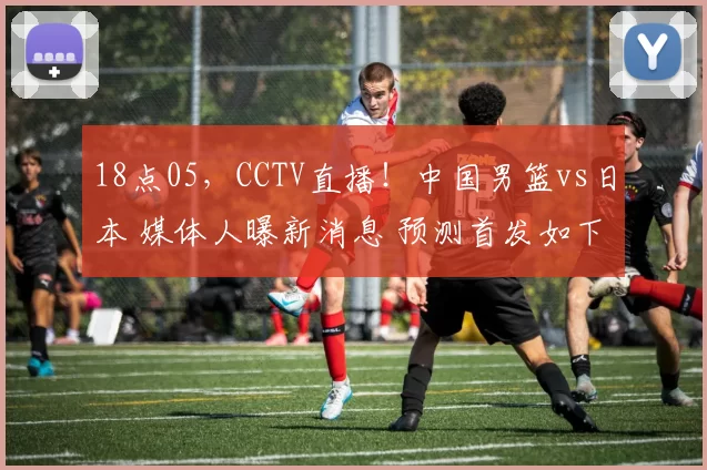 18点05，CCTV直播！中国男篮vs日本 媒体人曝新消息 预测首发如下