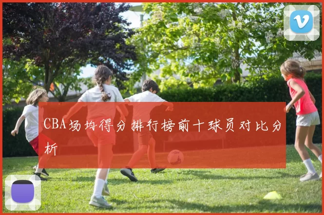CBA场均得分排行榜前十球员对比分析