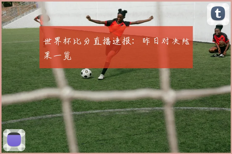 世界杯比分直播速报：昨日对决结果一览