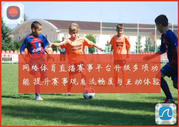 网络体育直播赛事平台升级多项功能 提升赛事观看流畅度与互动体验